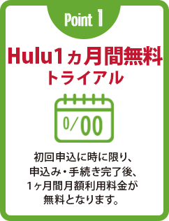 Point 1 Hulu1ヵ月間無料トライアル 初回申込に時に限り、申込み・手続き完了後、1ヶ月間月額利用料金が無料となります。