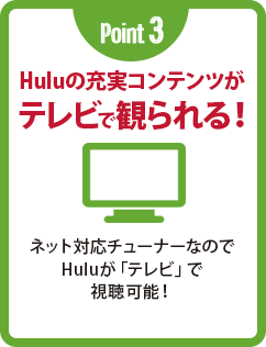 Point 3 Huluの充実コンテンツがテレビで観られる! ネット対応チューナーなのでHuluが「テレビ」で視聴可能!