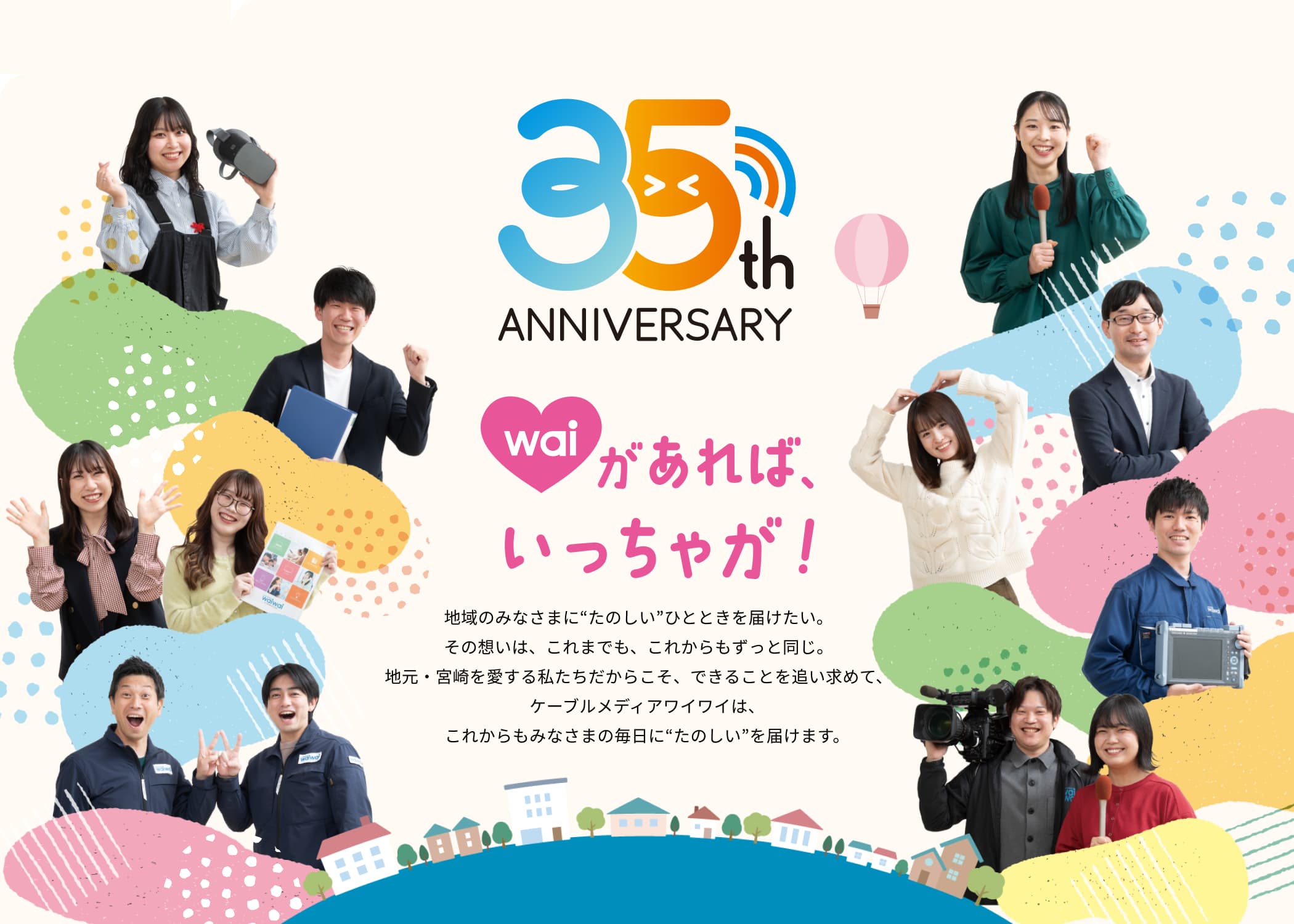 35th ANNIVERSARY wai があればいっちゃが 地域のみなさまに“たのしい”ひとときを届けたい。その想いは、これまでも、これからもずっと同じ。地元・宮崎を愛する私たちだからこそ、できることを追い求めて、ケーブルメディアワイワイは、これからもみなさまの毎日に“たのしい”を届けます。
