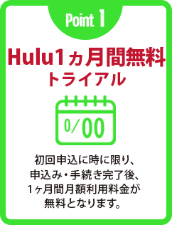Point 1 Hulu1ヵ月間無料トライアル 初回申込に時に限り、申込み・手続き完了後、1ヶ月間月額利用料金が無料となります。