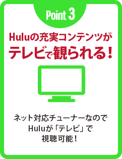 Point 3 Huluの充実コンテンツがテレビで観られる! ネット対応チューナーなのでHuluが「テレビ」で視聴可能!