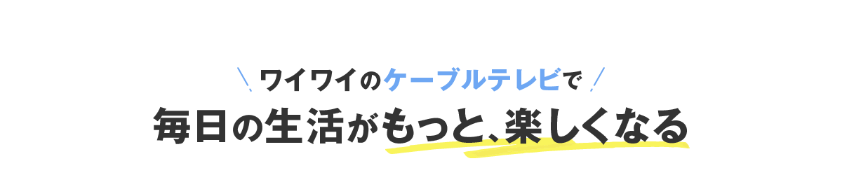 ワイワイのケーブルテレビで毎⽇の⽣活がもっと、楽しくなる