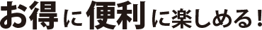 お得に便利に楽しめる！