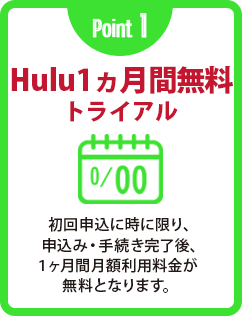 Point 1 Hulu1ヵ月間無料トライアル 初回申込に時に限り、申込み・手続き完了後、１ヶ月間月額利用料金が無料となります。