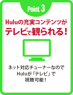 Point 3 Huluの充実コンテンツがテレビで観られる！ ネット対応チューナーなのでHuluが「テレビ」で視聴可能！