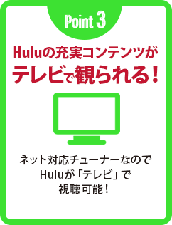 Point 3 Huluの充実コンテンツがテレビで観られる! ネット対応チューナーなのでHuluが「テレビ」で視聴可能!