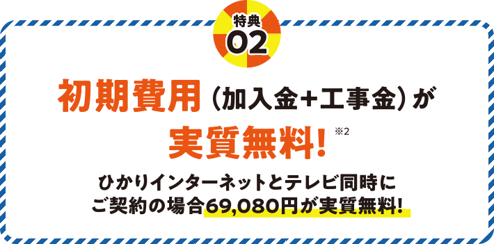 特典02 初期費用（加入金＋工事金）が実質無料！※2 ひかりインターネットとテレビ同時にご契約の場合69,080円が実質無料！