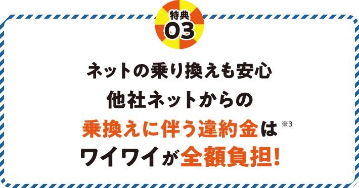 特典03 ネットの乗り換えも安心 他社ネットからの乗換えに伴う違約金はワイワイが全額負担！※3