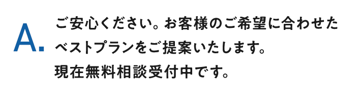 A.ご安心ください。お客様のご希望に合わせたベストプランをご提案いたします。現在無料相談受付中です。