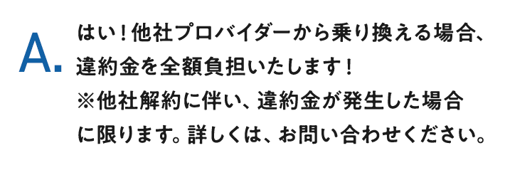 A.はい！他社プロバイダーから乗り換える場合、違約金を全額負担いたします！※他社解約に伴い、違約金が発生した場合に限ります。詳しくは、お問い合わせください。