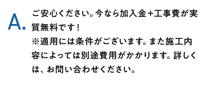 A.ご安心ください。今なら加入金＋工事費が実質無料です！※適用には条件がございます。また施工内容によっては別途費用がかかります。詳しくは、お問い合わせください。