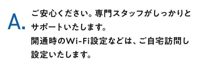 A.ご安心ください。専門スタッフがしっかりとサポートいたします。開通時のWi-Fi設定などは、ご自宅訪問し設定いたします。