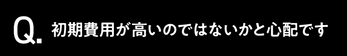 Q.初期費用が高いのではないかと心配です