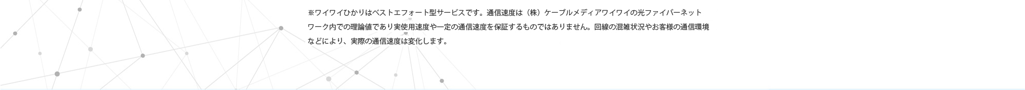 ※ワイワイひかりは上り・下り最大1Gbpsのベストエフォート型サービスです。通信速度は（株）ケーブルメディアワイワイの光ファイバーネットワーク内での理論値であり実使用速度や一定の通信速度を保証するものではありません。回線の混雑状況やお客様の通信環境などにより、実際の通信速度は変化します。