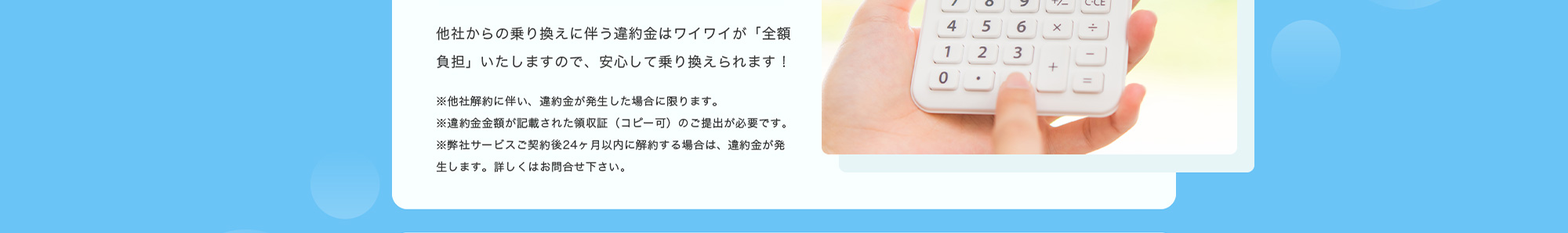 他社からの乗り換えに伴う違約金はワイワイが「全額負担」いたしますので、安心して乗り換えられます！※他社解約に伴い、違約金が発生した場合に限ります。※違約金金額が記載された領収証（コピー可）のご提出が必要です。※弊社サービスご契約後24ヶ月以内に解約する場合は、違約金が発生します。詳しくはお問合せ下さい。