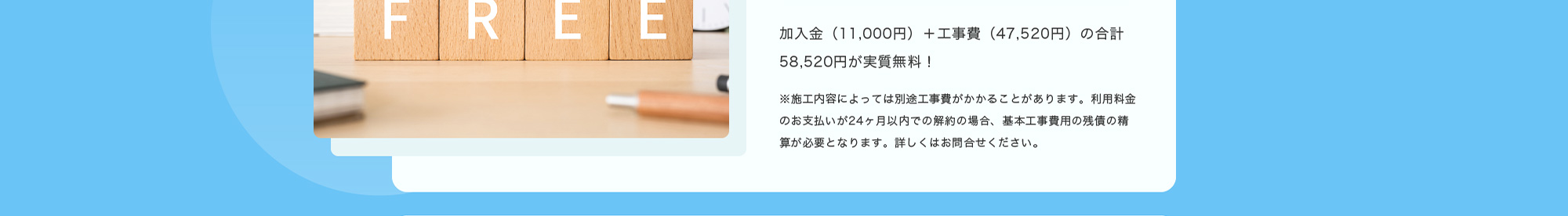 加入金（11,000円）＋工事費（47,520円）の合計58,520円が実質無料！※施工内容によっては別途工事費がかかることがあります。利用料金のお支払いが24ヶ月以内での解約の場合、基本工事費用の残債の精算が必要となります。詳しくはお問合せください。