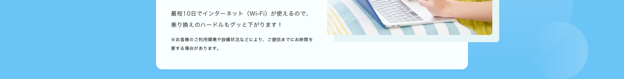 最短10日でインターネット（Wi-Fi）が使えるので、乗り換えのハードルもグッと下がります！※お客様のご利用環境や設備状況などにより、ご提供までにお時間を要する場合があります。