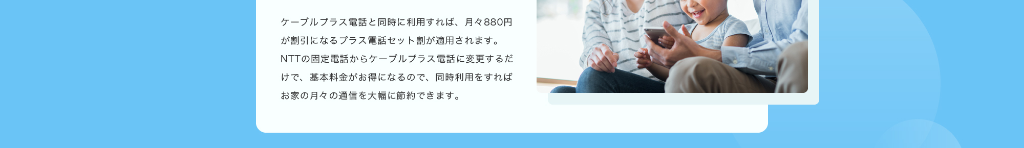 ケーブルプラス電話と同時に利用すれば、月々880円が割引になるプラス電話セット割が適用されます。NTTの固定電話からケーブルプラス電話に変更するだけで、基本料金がお得になるので、同時利用をすればお家の月々の通信を大幅に節約できます。