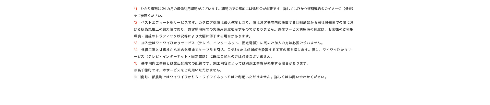 *1　ひかり得割は24ヵ月間の定期契約期間（自動更新）がございます。期間内での解約には違約金が必要です。詳しくはひかり得割違約金のイメージ（参考）をご参照ください。*2　ベストエフォート型サービスです。カタログ数値は最大速度となり、値はお客様宅内に設置する回線終端から当社設備までの間における技術規格上の最大値であり、お客様宅内での実使用速度を示すものではありません。通信サービス利用時の速度は、お客様のご利用環境・回線のトラフィック状況等により大幅に低下する場合があります。*3　加入金はワイワイひかりサービス（テレビ、インターネット、固定電話）に既にご加入の方は必要ございません。*4　外線工事とは電柱から家の外壁までケーブルを引込、ONUまたは成端箱を設置する工事の事を指します。但し、ワイワイひかりサービス（テレビ・インターネット・固定電話）に既にご加入の方は必要ございません。*5　基本宅内工事費とは露出配線での配線です。施工内容によっては別途工事費が発生する場合があります。※高千穂町では、本サービスをご利用いただけません。※川南町、都農町ではワイワイひかりＳ・ワイワイネットＳはご利用いただけません。詳しくはお問い合わせください。