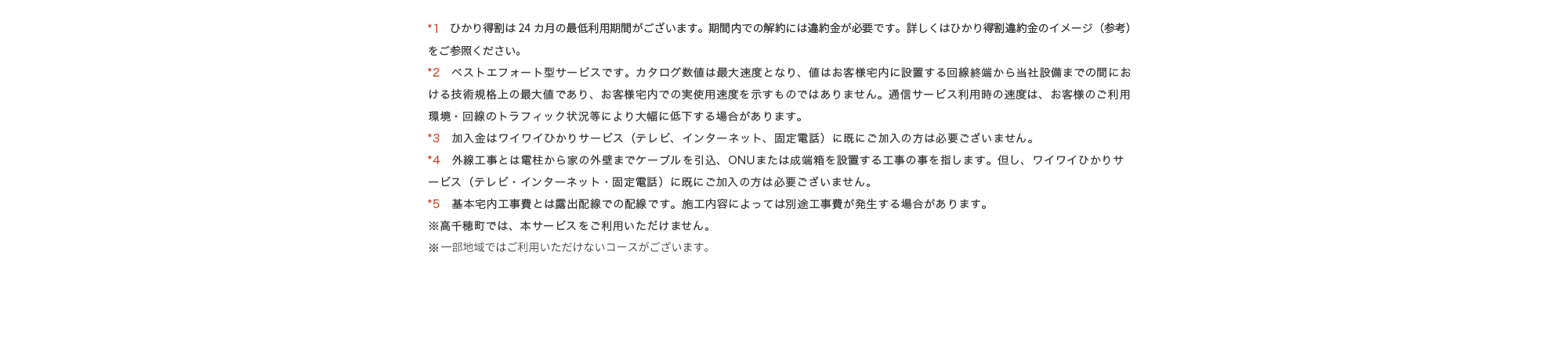 *1　ひかり得割は24ヵ月間の定期契約期間（自動更新）がございます。期間内での解約には違約金が必要です。詳しくはひかり得割違約金のイメージ（参考）をご参照ください。*2　ベストエフォート型サービスです。カタログ数値は最大速度となり、値はお客様宅内に設置する回線終端から当社設備までの間における技術規格上の最大値であり、お客様宅内での実使用速度を示すものではありません。通信サービス利用時の速度は、お客様のご利用環境・回線のトラフィック状況等により大幅に低下する場合があります。*3　加入金はワイワイひかりサービス（テレビ、インターネット、固定電話）に既にご加入の方は必要ございません。*4　外線工事とは電柱から家の外壁までケーブルを引込、ONUまたは成端箱を設置する工事の事を指します。但し、ワイワイひかりサービス（テレビ・インターネット・固定電話）に既にご加入の方は必要ございません。*5　基本宅内工事費とは露出配線での配線です。施工内容によっては別途工事費が発生する場合があります。※高千穂町では、本サービスをご利用いただけません。※川南町、都農町ではワイワイひかりＳ・ワイワイネットＳはご利用いただけません。詳しくはお問い合わせください。
