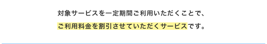 対象サービスを一定期間ご利用いただくことで、ご利用料金を割引させていただくサービスです。