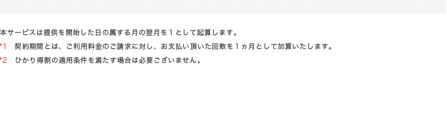 本サービスは提供を開始した日の属する月の翌月を１として起算します。*1　契約期間とは、ご利用料金のご請求に対し、お支払い頂いた回数を１ヵ月として加算いたします。*2　ひかり得割の適用条件を満たす場合は必要ございません。