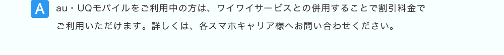 au・UQモバイルをご利用中の方は、ワイワイサービスとの併用することで割引料金でご利用いただけます。詳しくは、各スマホキャリア様へお問い合わせください。