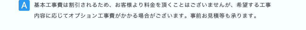 基本工事費は割引されるため、お客様より料金を頂くことはございませんが、希望する工事内容に応じてオプション工事費がかかる場合がございます。事前お見積等も承ります。