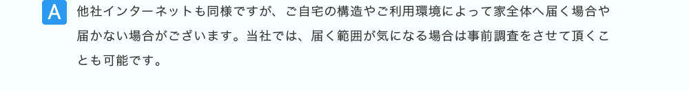 他社インターネットも同様ですが、ご自宅の構造やご利用環境によって家全体へ届く場合や届かない場合がございます。当社では、届く範囲が気になる場合は事前調査をさせて頂くことも可能です。