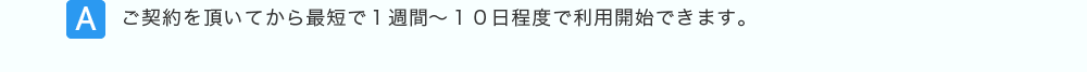 ご契約を頂いてから最短で１週間～１０日程度で利用開始できます。