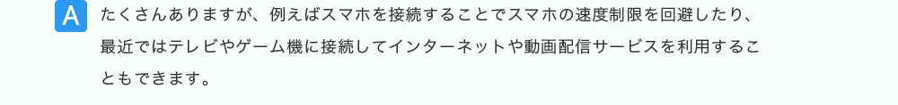 たくさんありますが、例えばスマホを接続することでスマホの速度制限を回避したり、最近ではテレビやゲーム機に接続してインターネットや動画配信サービスを利用することもできます。