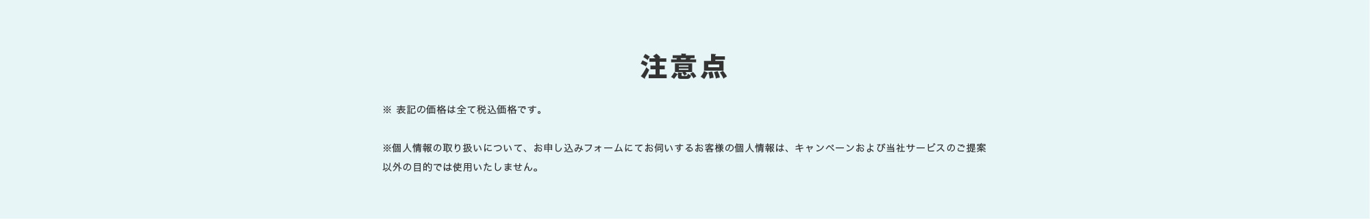 注意点 ※ 表記の価格は全て税込価格です。※​個人情報の取り扱いについて、お申し込みフォームにてお伺いするお客様の個人情報は、キャンペーンおよび当社サービスのご提案以外の目的では使用いたしません。