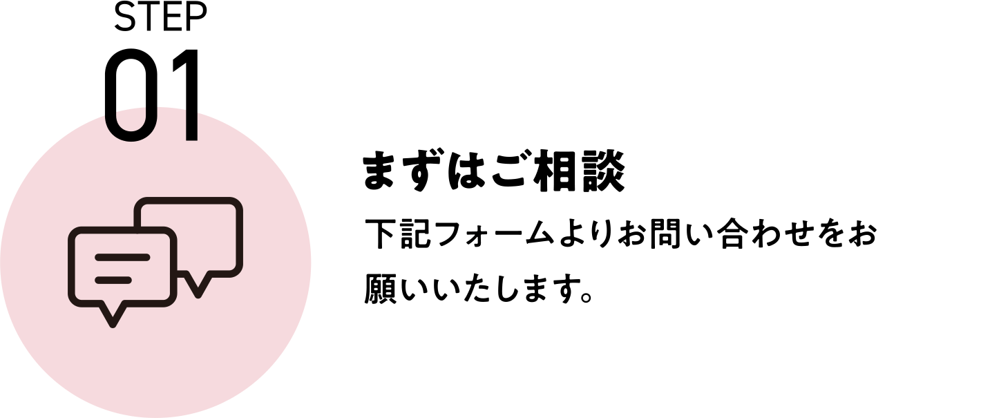 STEP01 まずはご相談 下記フォームよりお問い合わせをお願いいたします。