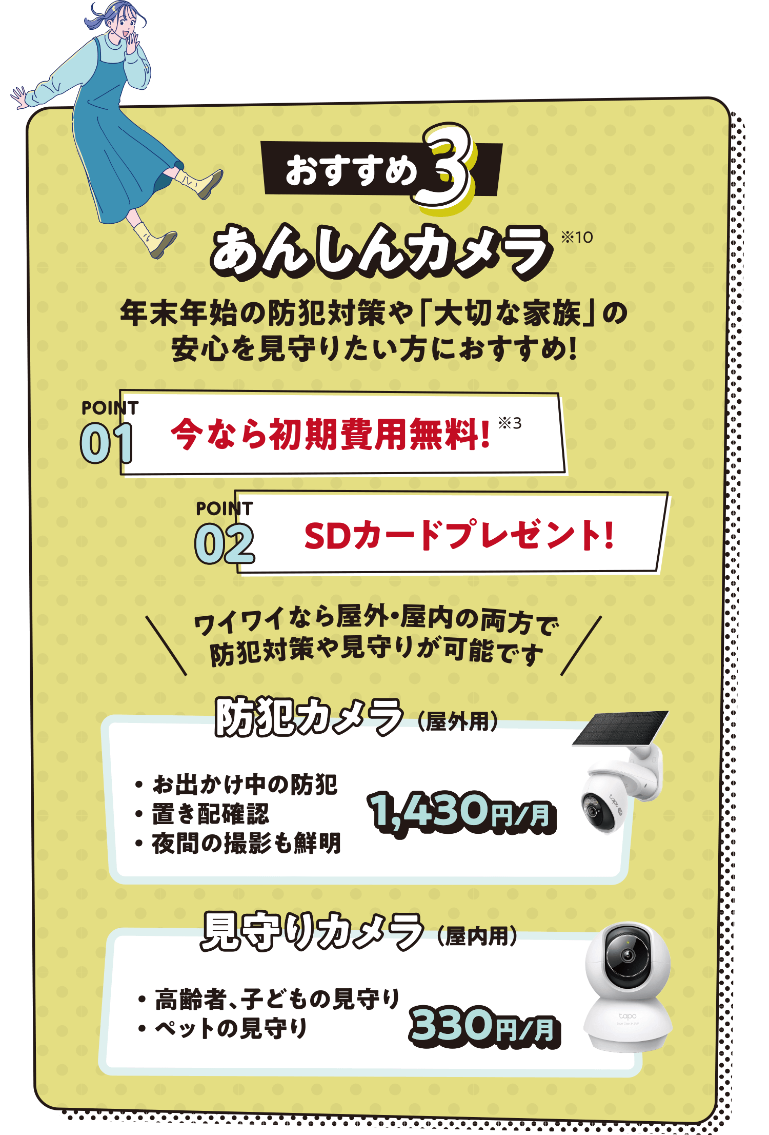 おすすめ3 あんしんカメラ※10 年末年始の防犯対策や「大切な家族」の安心を見守りたい方におすすめ！ POINT01:今なら初期費用無料！※3 POINT02:SDカードプレゼント！ ワイワイなら屋外・屋内の両方で防犯対策や見守りが可能です 防犯カメラ（屋外用）・お出かけ中の防犯・置き配確認・夜間の撮影も鮮明 1,430円/月 見守りカメラ（屋内用）・高齢者、子どもの見守り・ペットの見守り 330円/月