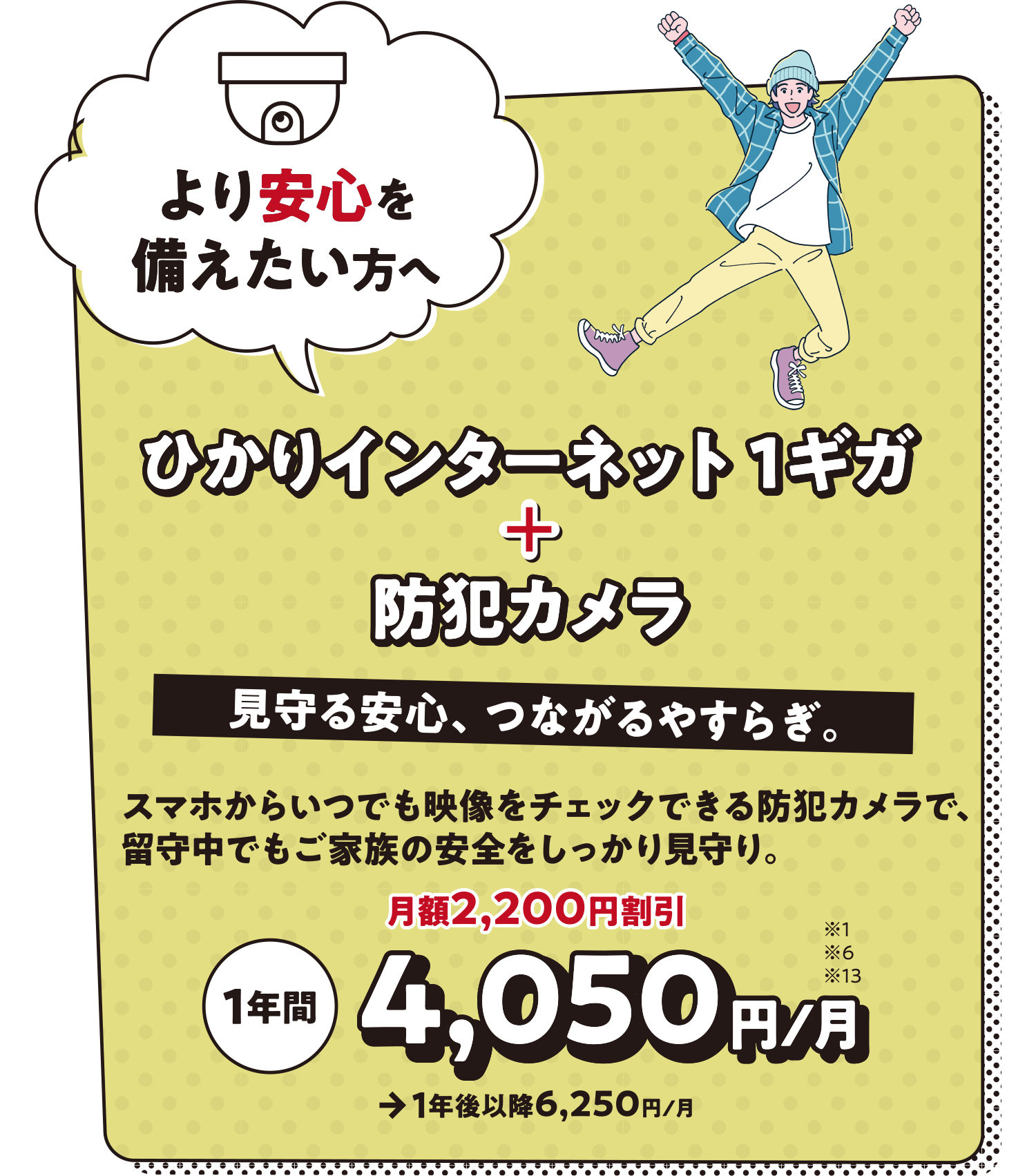 ひかりインターネット 1ギガ+防犯カメラ より安心を備えたい方へ 見守る安心、つながるやすらぎ。スマホからいつでも映像をチェックできる防犯カメラで、留守中でもご家族の安全をしっかり見守り。1年間 4,050円/月 月額2,200円割引→1年後以降6,250円/月